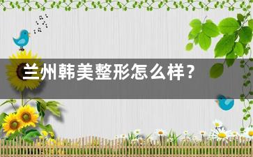 兰州韩美整形怎么样？正规医美标杆|无痕双眼皮/360°吸脂人气爆棚|地址在城关区